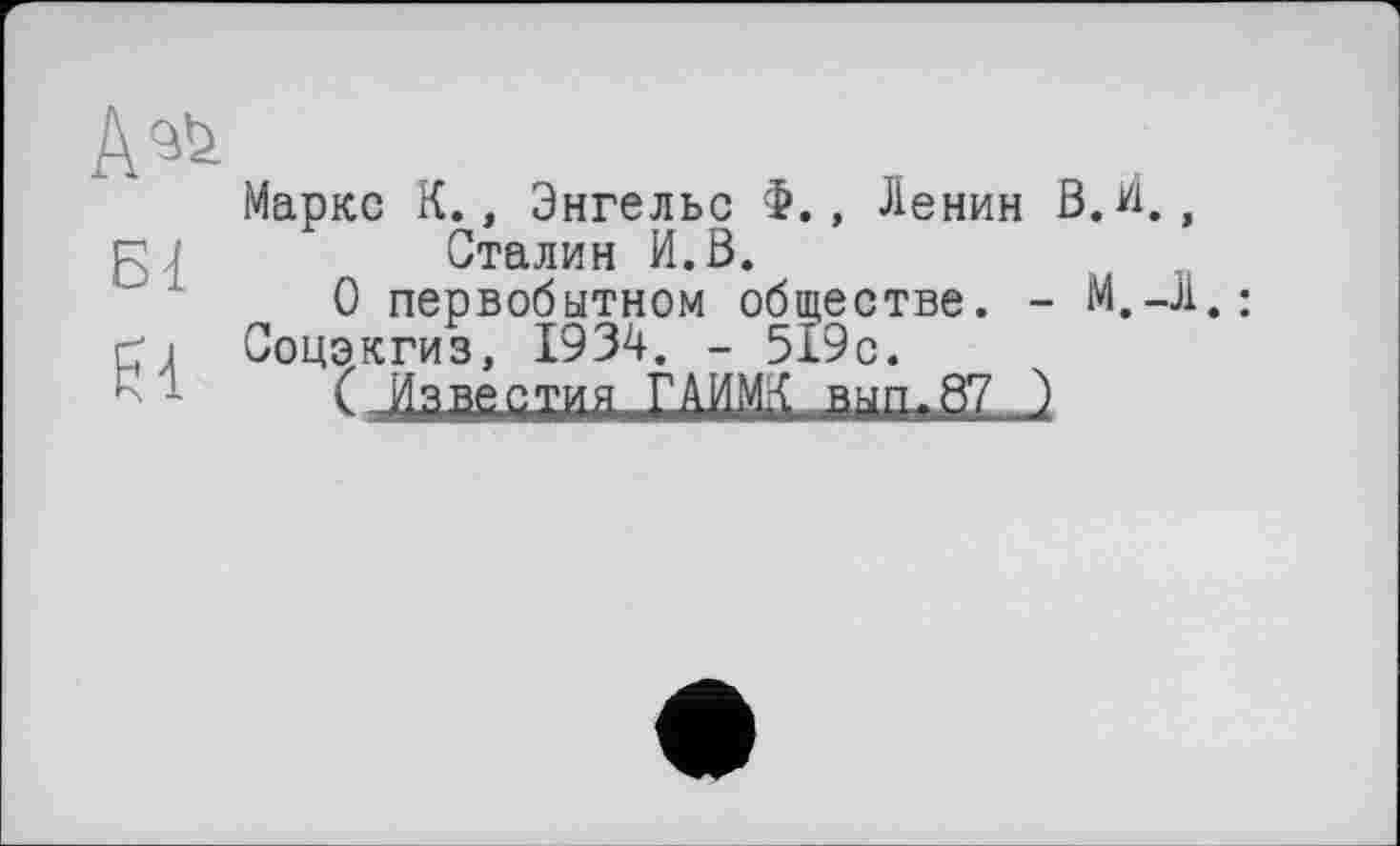 ﻿
Маркс К., Энгельс , Ленин В.И., Сталин И.В.
О первобытном обществе. -
Гј Соцэкгиз, 1934. - 519с.
’	( Известия ГАИМЛ вып-87 )